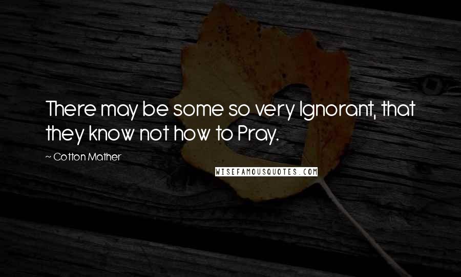 Cotton Mather Quotes: There may be some so very Ignorant, that they know not how to Pray.