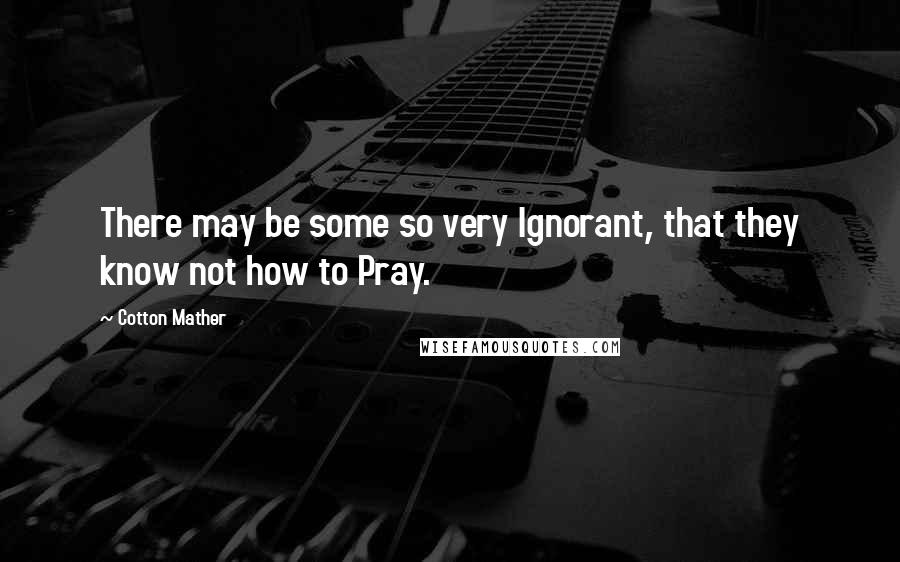 Cotton Mather Quotes: There may be some so very Ignorant, that they know not how to Pray.