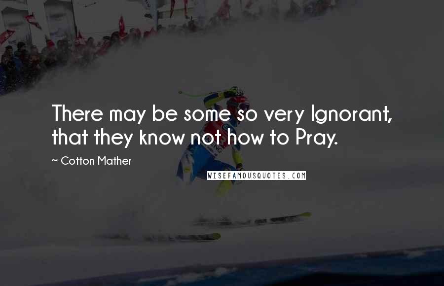 Cotton Mather Quotes: There may be some so very Ignorant, that they know not how to Pray.