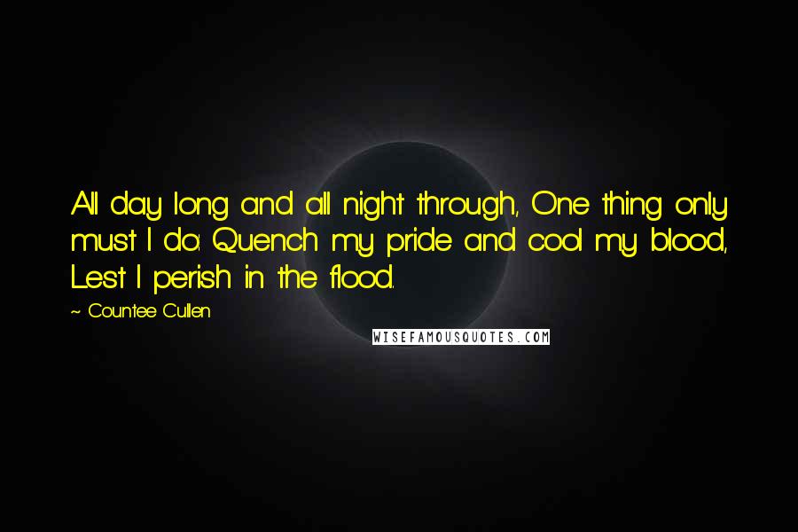 Countee Cullen Quotes: All day long and all night through, One thing only must I do: Quench my pride and cool my blood, Lest I perish in the flood.