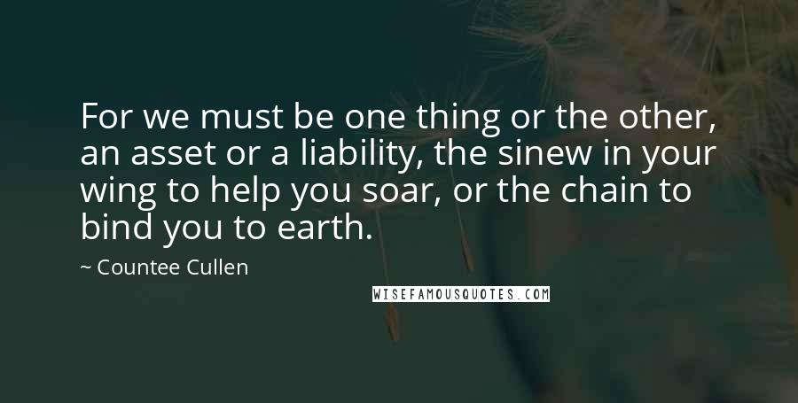 Countee Cullen Quotes: For we must be one thing or the other, an asset or a liability, the sinew in your wing to help you soar, or the chain to bind you to earth.