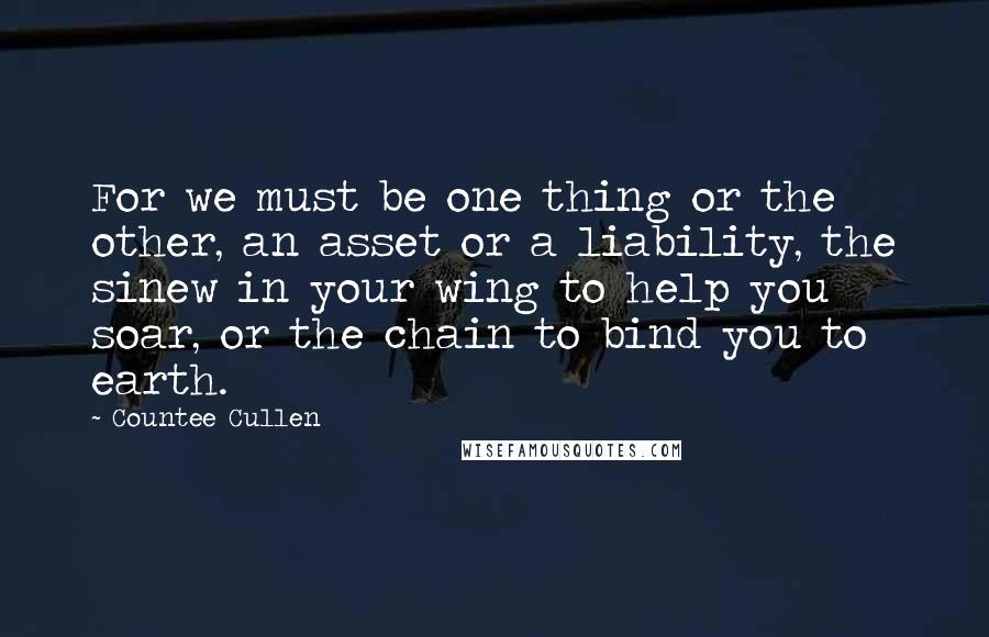 Countee Cullen Quotes: For we must be one thing or the other, an asset or a liability, the sinew in your wing to help you soar, or the chain to bind you to earth.