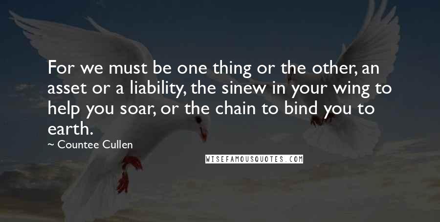 Countee Cullen Quotes: For we must be one thing or the other, an asset or a liability, the sinew in your wing to help you soar, or the chain to bind you to earth.