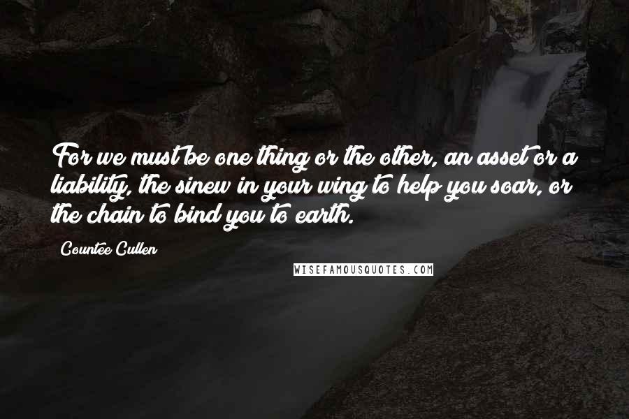 Countee Cullen Quotes: For we must be one thing or the other, an asset or a liability, the sinew in your wing to help you soar, or the chain to bind you to earth.