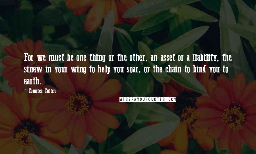 Countee Cullen Quotes: For we must be one thing or the other, an asset or a liability, the sinew in your wing to help you soar, or the chain to bind you to earth.