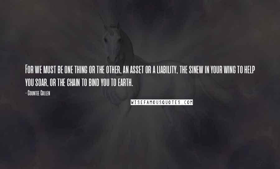 Countee Cullen Quotes: For we must be one thing or the other, an asset or a liability, the sinew in your wing to help you soar, or the chain to bind you to earth.