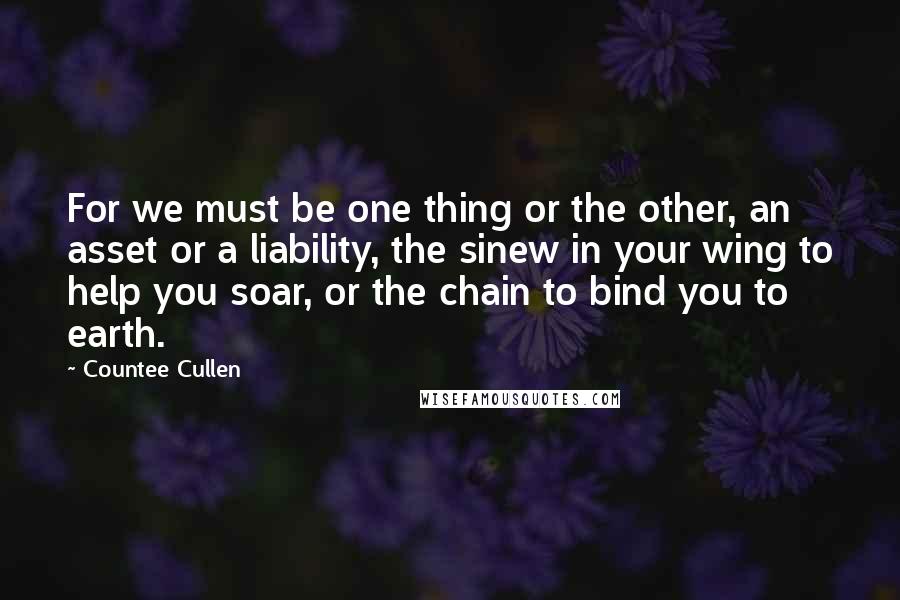 Countee Cullen Quotes: For we must be one thing or the other, an asset or a liability, the sinew in your wing to help you soar, or the chain to bind you to earth.