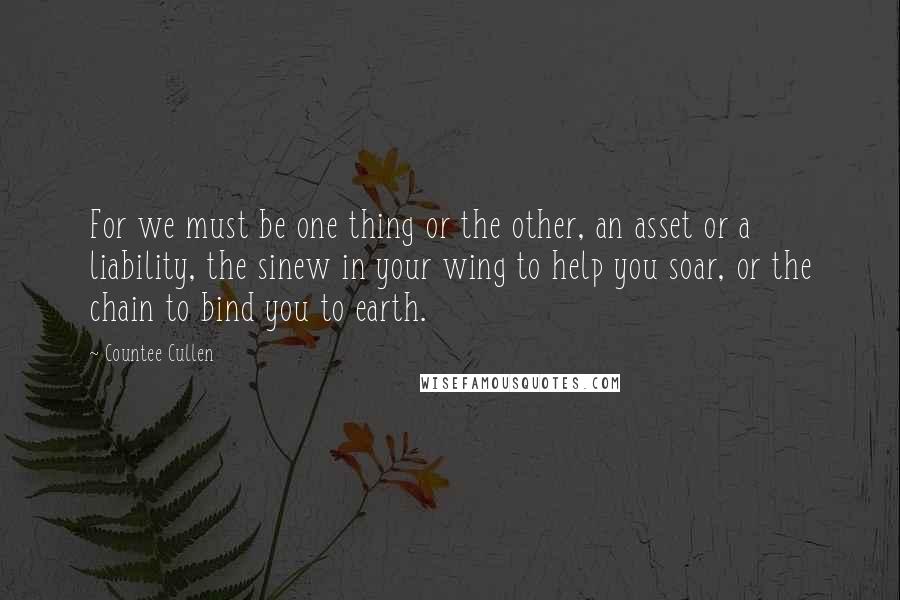 Countee Cullen Quotes: For we must be one thing or the other, an asset or a liability, the sinew in your wing to help you soar, or the chain to bind you to earth.