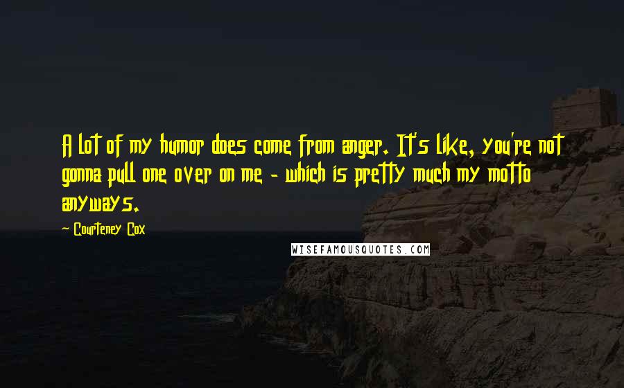 Courteney Cox Quotes: A lot of my humor does come from anger. It's like, you're not gonna pull one over on me - which is pretty much my motto anyways.