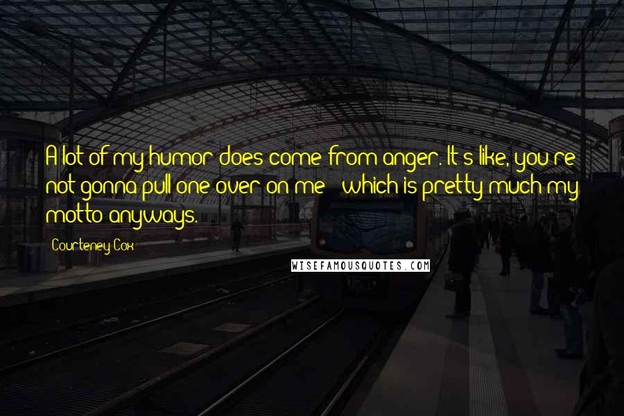 Courteney Cox Quotes: A lot of my humor does come from anger. It's like, you're not gonna pull one over on me - which is pretty much my motto anyways.