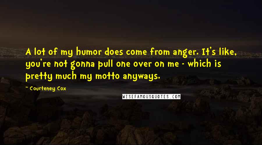 Courteney Cox Quotes: A lot of my humor does come from anger. It's like, you're not gonna pull one over on me - which is pretty much my motto anyways.