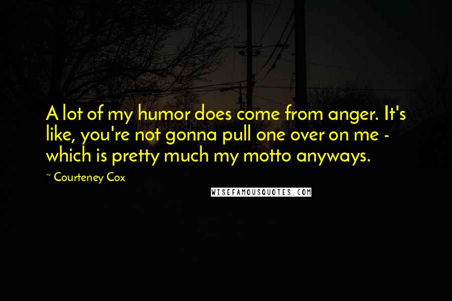 Courteney Cox Quotes: A lot of my humor does come from anger. It's like, you're not gonna pull one over on me - which is pretty much my motto anyways.