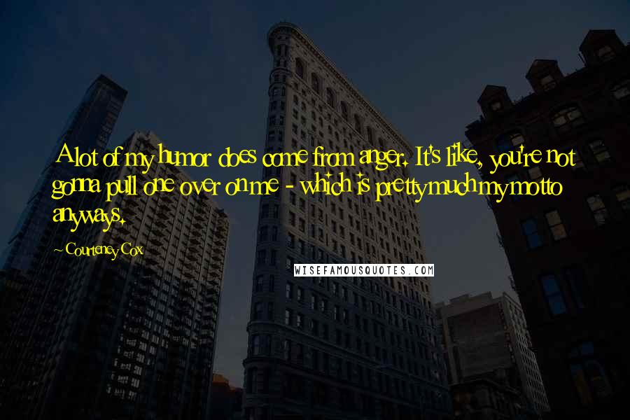 Courteney Cox Quotes: A lot of my humor does come from anger. It's like, you're not gonna pull one over on me - which is pretty much my motto anyways.