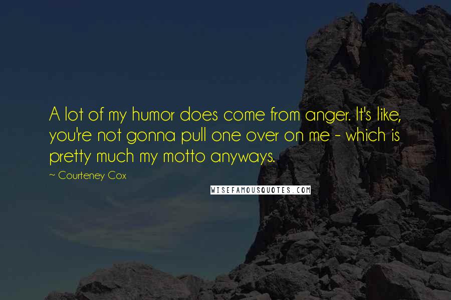 Courteney Cox Quotes: A lot of my humor does come from anger. It's like, you're not gonna pull one over on me - which is pretty much my motto anyways.