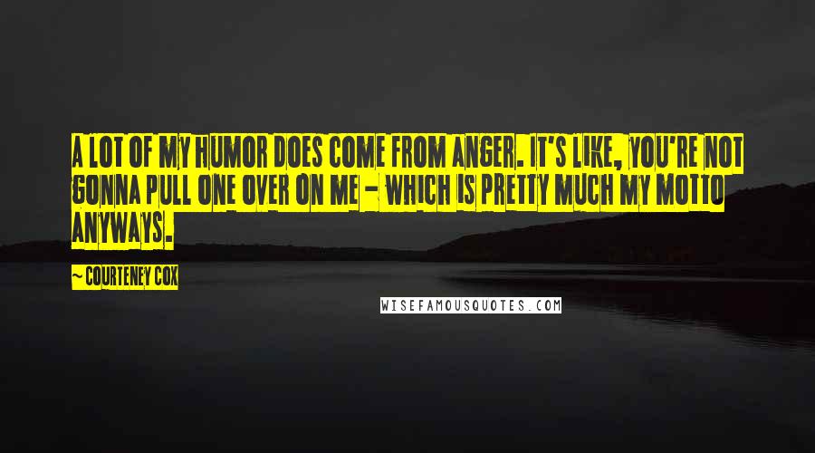 Courteney Cox Quotes: A lot of my humor does come from anger. It's like, you're not gonna pull one over on me - which is pretty much my motto anyways.