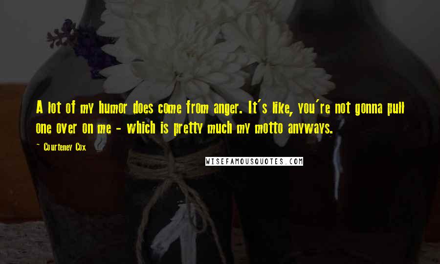 Courteney Cox Quotes: A lot of my humor does come from anger. It's like, you're not gonna pull one over on me - which is pretty much my motto anyways.