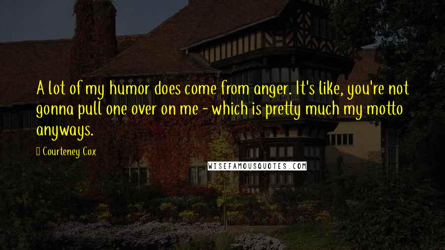 Courteney Cox Quotes: A lot of my humor does come from anger. It's like, you're not gonna pull one over on me - which is pretty much my motto anyways.