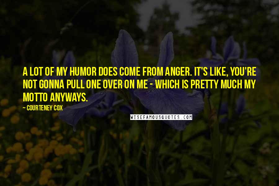 Courteney Cox Quotes: A lot of my humor does come from anger. It's like, you're not gonna pull one over on me - which is pretty much my motto anyways.