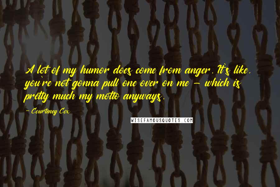 Courteney Cox Quotes: A lot of my humor does come from anger. It's like, you're not gonna pull one over on me - which is pretty much my motto anyways.