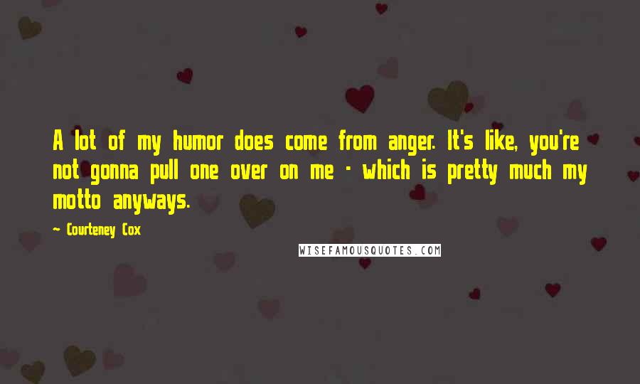 Courteney Cox Quotes: A lot of my humor does come from anger. It's like, you're not gonna pull one over on me - which is pretty much my motto anyways.