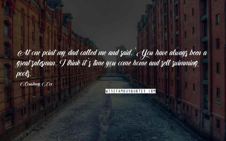 Courteney Cox Quotes: At one point my dad called me and said, 'You have always been a great salesman. I think it's time you come home and sell swimming pools.'