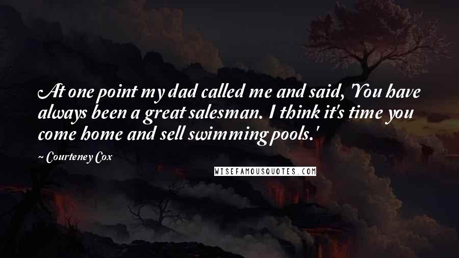 Courteney Cox Quotes: At one point my dad called me and said, 'You have always been a great salesman. I think it's time you come home and sell swimming pools.'