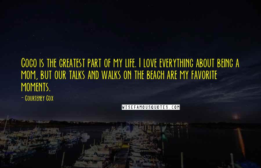 Courteney Cox Quotes: Coco is the greatest part of my life. I love everything about being a mom, but our talks and walks on the beach are my favorite moments.