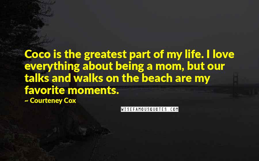 Courteney Cox Quotes: Coco is the greatest part of my life. I love everything about being a mom, but our talks and walks on the beach are my favorite moments.