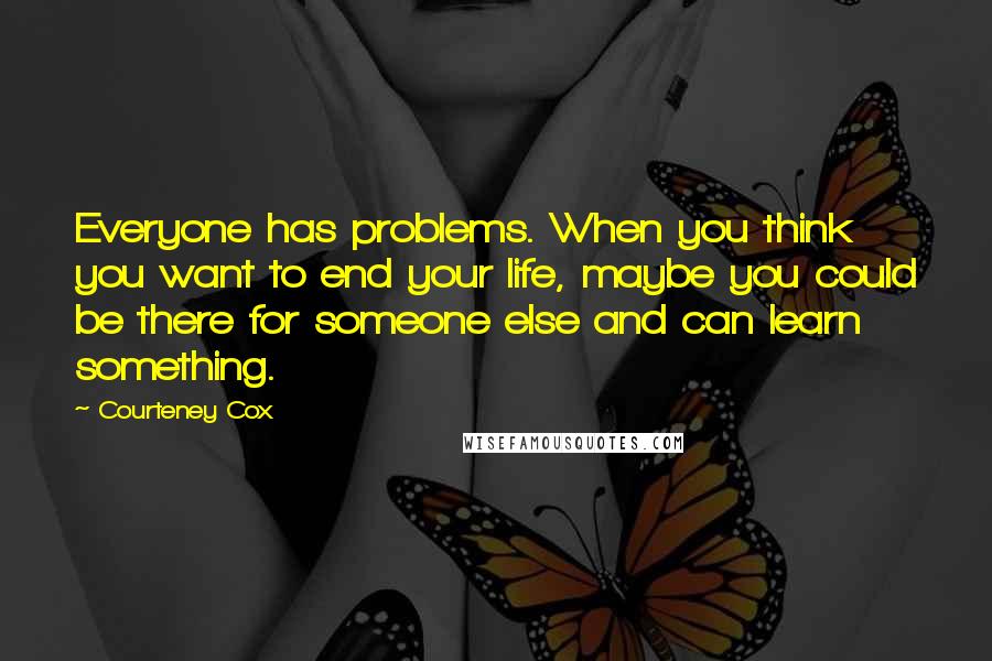 Courteney Cox Quotes: Everyone has problems. When you think you want to end your life, maybe you could be there for someone else and can learn something.