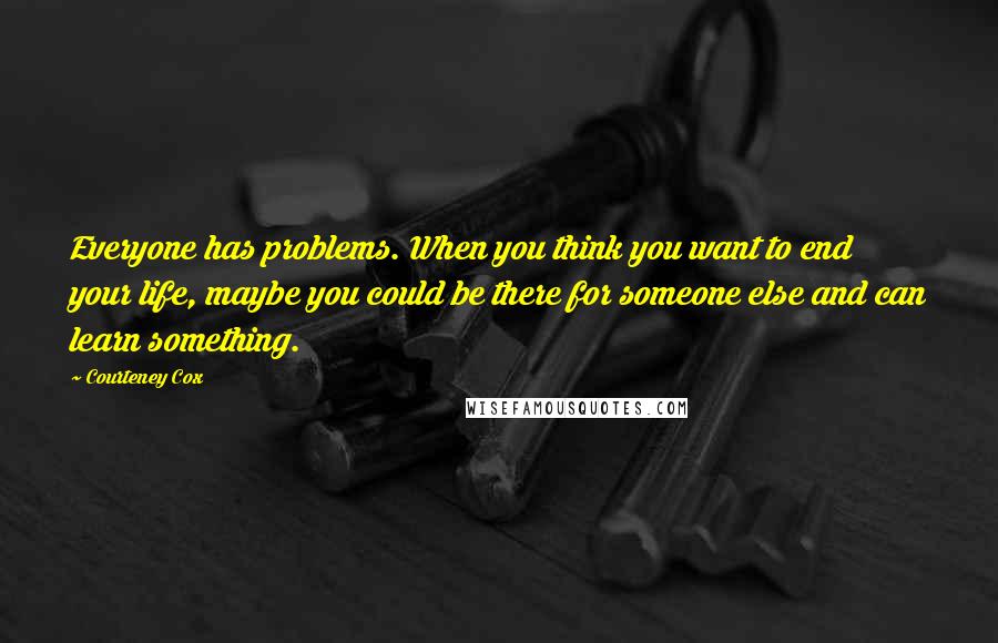 Courteney Cox Quotes: Everyone has problems. When you think you want to end your life, maybe you could be there for someone else and can learn something.