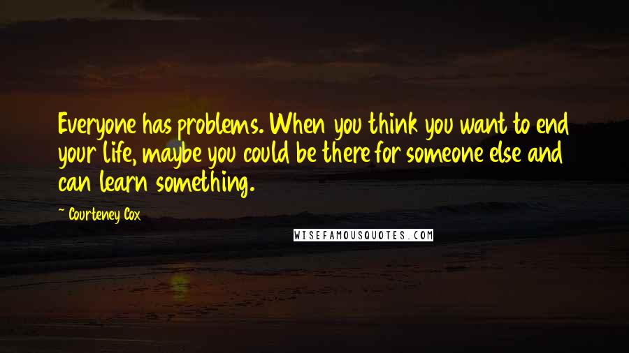 Courteney Cox Quotes: Everyone has problems. When you think you want to end your life, maybe you could be there for someone else and can learn something.