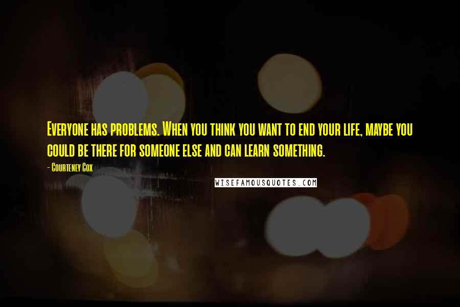 Courteney Cox Quotes: Everyone has problems. When you think you want to end your life, maybe you could be there for someone else and can learn something.