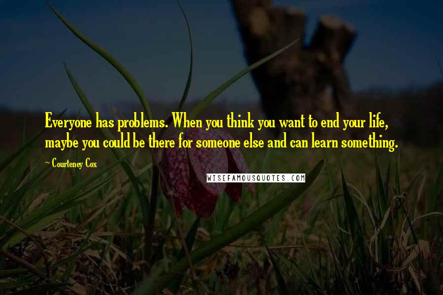 Courteney Cox Quotes: Everyone has problems. When you think you want to end your life, maybe you could be there for someone else and can learn something.