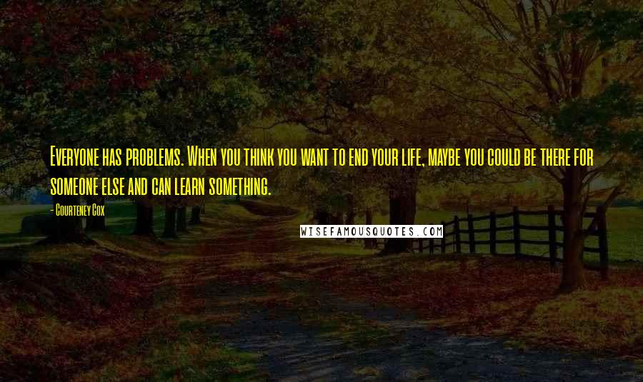 Courteney Cox Quotes: Everyone has problems. When you think you want to end your life, maybe you could be there for someone else and can learn something.