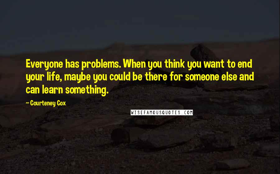 Courteney Cox Quotes: Everyone has problems. When you think you want to end your life, maybe you could be there for someone else and can learn something.