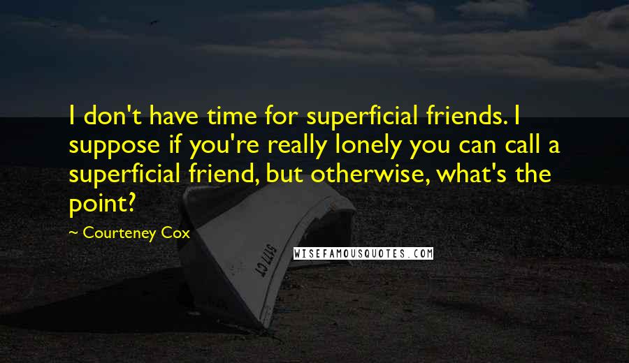 Courteney Cox Quotes: I don't have time for superficial friends. I suppose if you're really lonely you can call a superficial friend, but otherwise, what's the point?