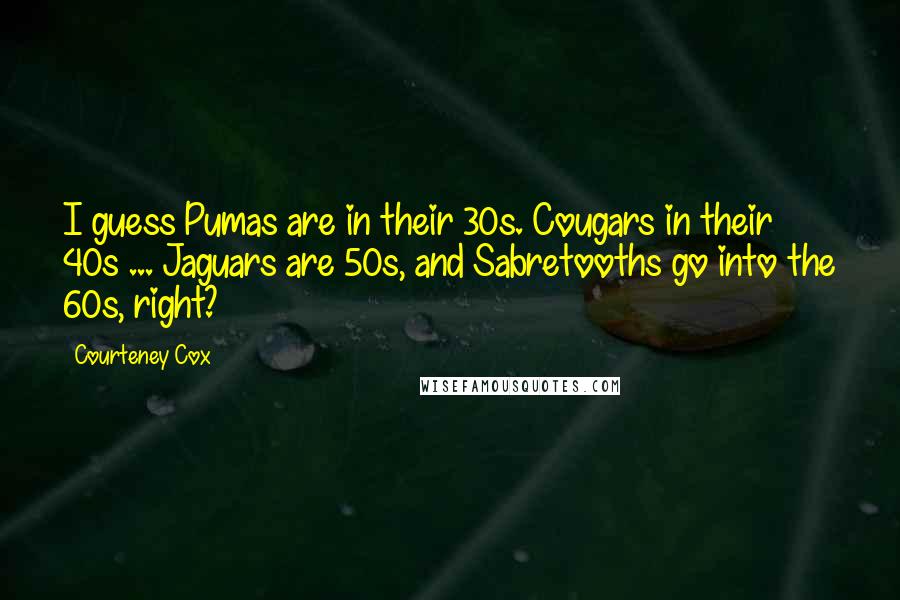 Courteney Cox Quotes: I guess Pumas are in their 30s. Cougars in their 40s ... Jaguars are 50s, and Sabretooths go into the 60s, right?