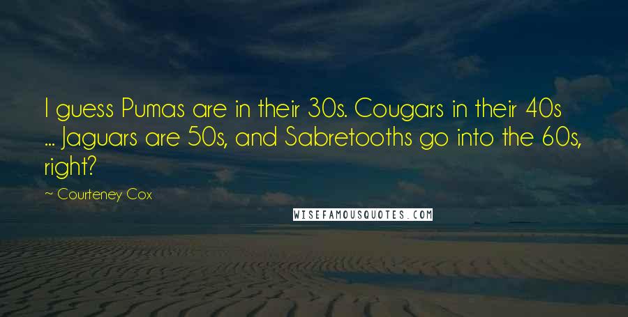 Courteney Cox Quotes: I guess Pumas are in their 30s. Cougars in their 40s ... Jaguars are 50s, and Sabretooths go into the 60s, right?