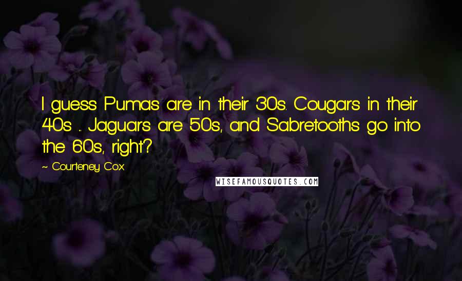 Courteney Cox Quotes: I guess Pumas are in their 30s. Cougars in their 40s ... Jaguars are 50s, and Sabretooths go into the 60s, right?