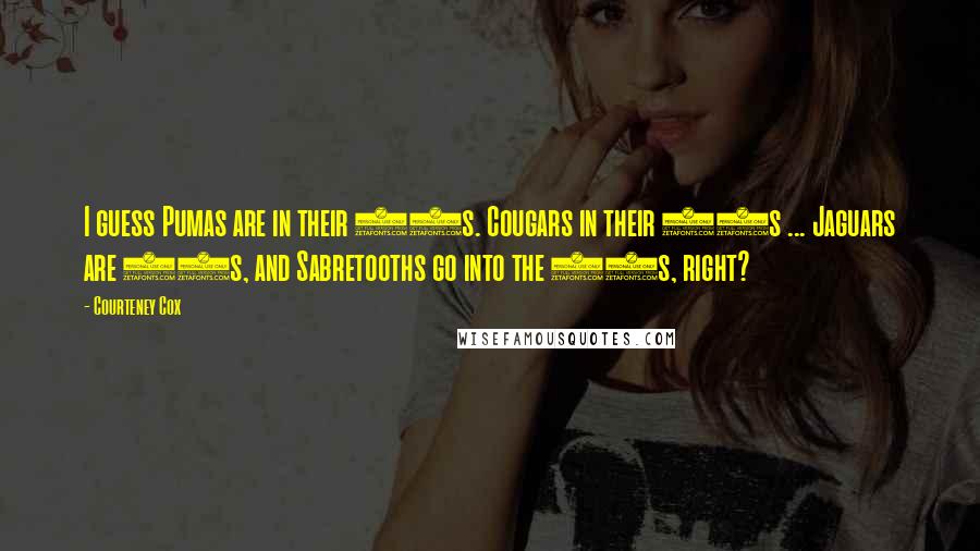 Courteney Cox Quotes: I guess Pumas are in their 30s. Cougars in their 40s ... Jaguars are 50s, and Sabretooths go into the 60s, right?