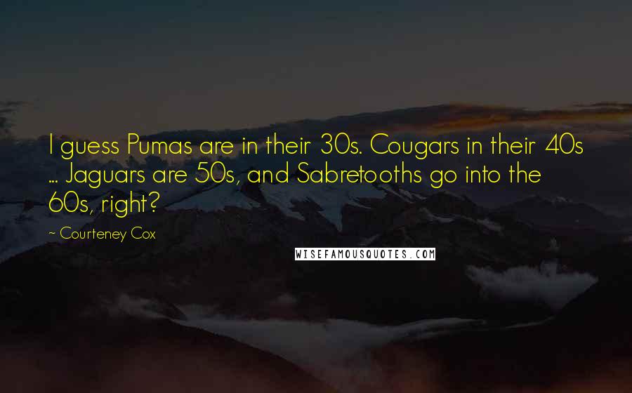 Courteney Cox Quotes: I guess Pumas are in their 30s. Cougars in their 40s ... Jaguars are 50s, and Sabretooths go into the 60s, right?