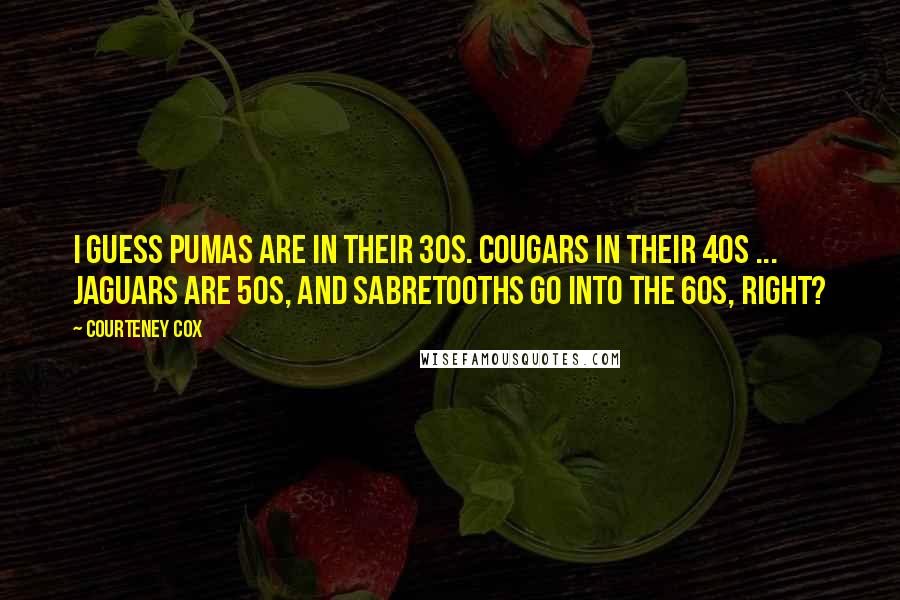 Courteney Cox Quotes: I guess Pumas are in their 30s. Cougars in their 40s ... Jaguars are 50s, and Sabretooths go into the 60s, right?