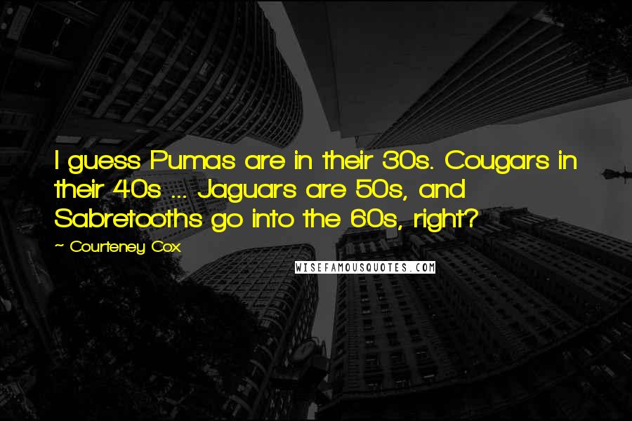 Courteney Cox Quotes: I guess Pumas are in their 30s. Cougars in their 40s ... Jaguars are 50s, and Sabretooths go into the 60s, right?