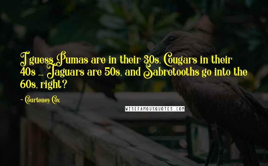 Courteney Cox Quotes: I guess Pumas are in their 30s. Cougars in their 40s ... Jaguars are 50s, and Sabretooths go into the 60s, right?