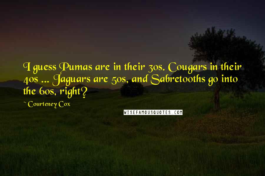 Courteney Cox Quotes: I guess Pumas are in their 30s. Cougars in their 40s ... Jaguars are 50s, and Sabretooths go into the 60s, right?