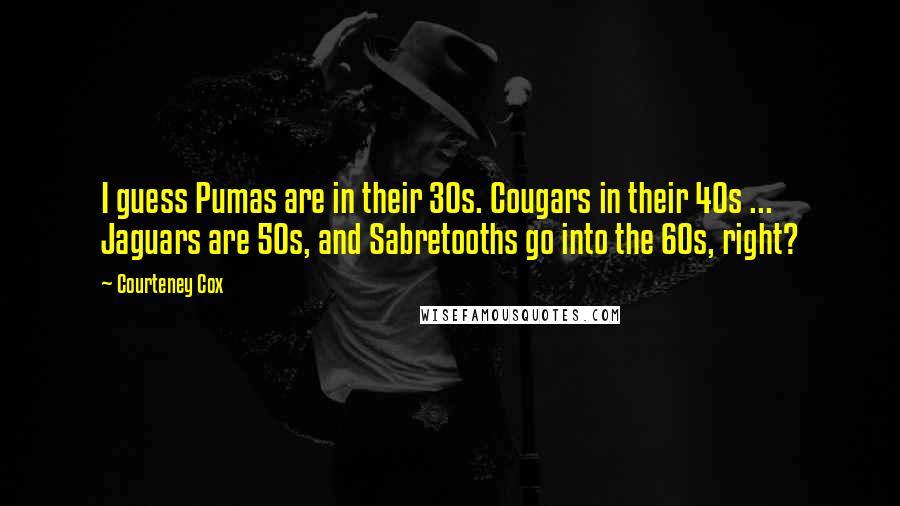 Courteney Cox Quotes: I guess Pumas are in their 30s. Cougars in their 40s ... Jaguars are 50s, and Sabretooths go into the 60s, right?