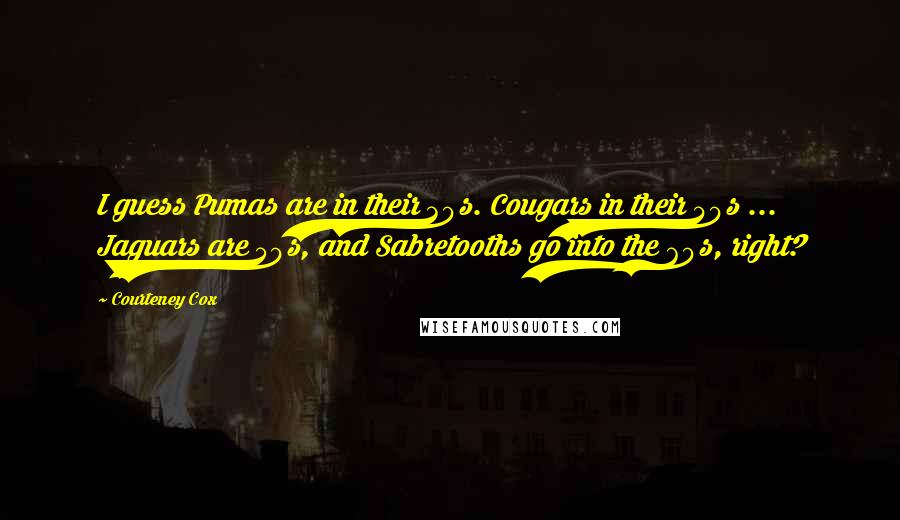 Courteney Cox Quotes: I guess Pumas are in their 30s. Cougars in their 40s ... Jaguars are 50s, and Sabretooths go into the 60s, right?