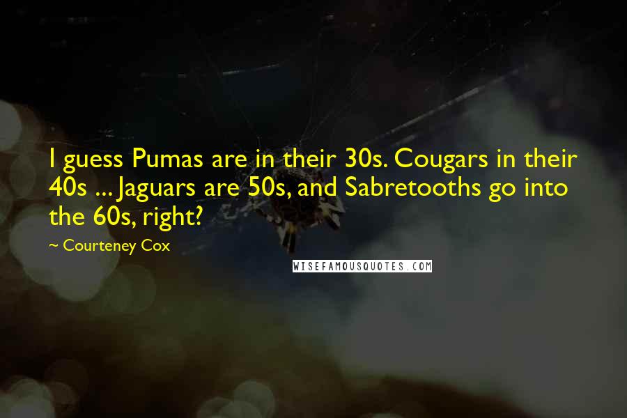 Courteney Cox Quotes: I guess Pumas are in their 30s. Cougars in their 40s ... Jaguars are 50s, and Sabretooths go into the 60s, right?