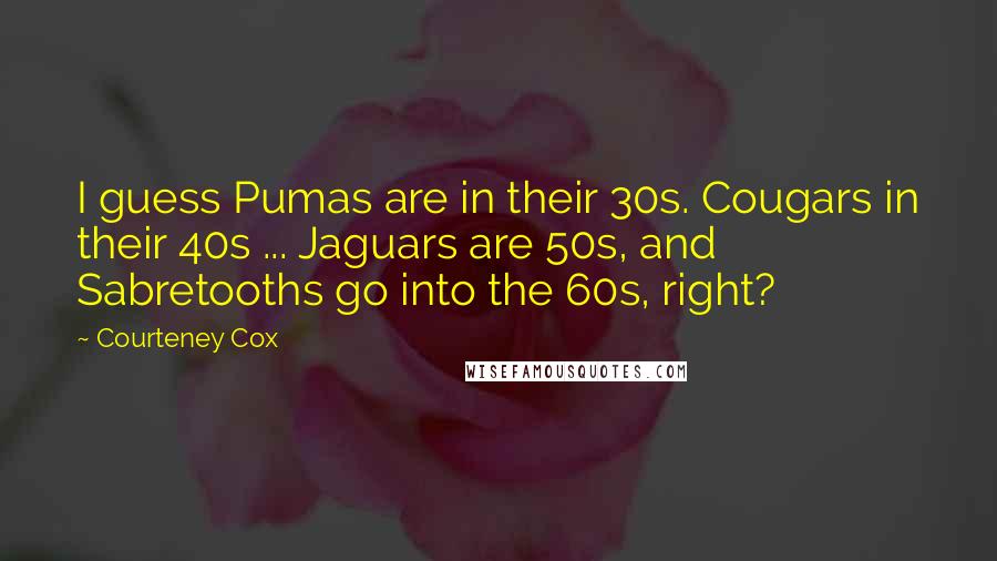 Courteney Cox Quotes: I guess Pumas are in their 30s. Cougars in their 40s ... Jaguars are 50s, and Sabretooths go into the 60s, right?