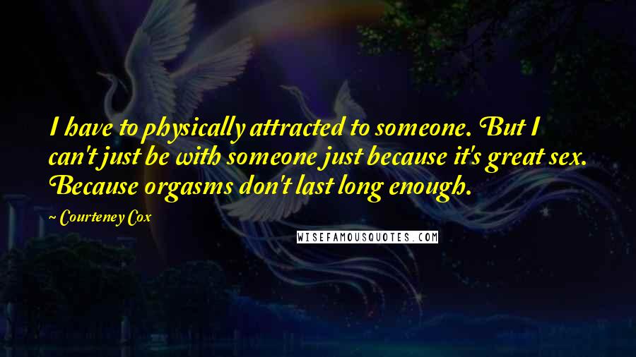 Courteney Cox Quotes: I have to physically attracted to someone. But I can't just be with someone just because it's great sex. Because orgasms don't last long enough.